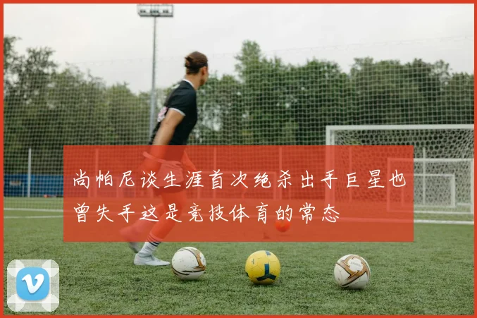 尚帕尼谈生涯首次绝杀出手巨星也曾失手这是竞技体育的常态
