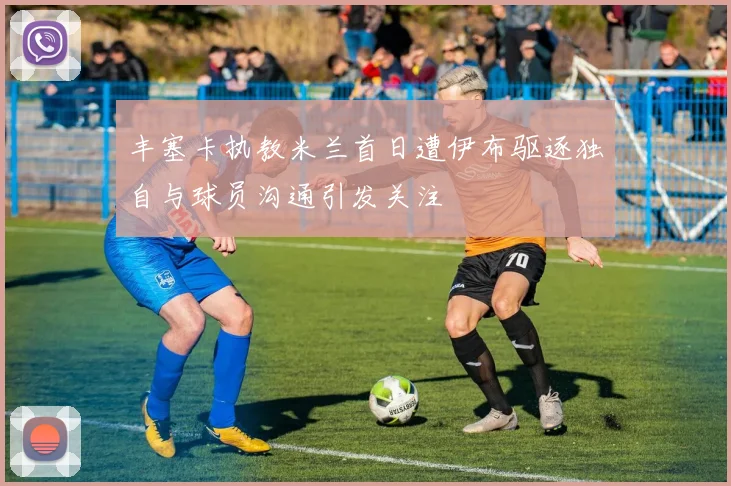丰塞卡执教米兰首日遭伊布驱逐独自与球员沟通引发关注