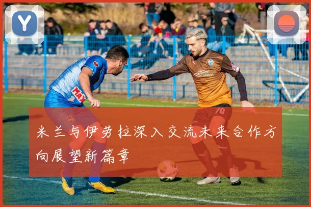 米兰与伊劳拉深入交流未来合作方向展望新篇章