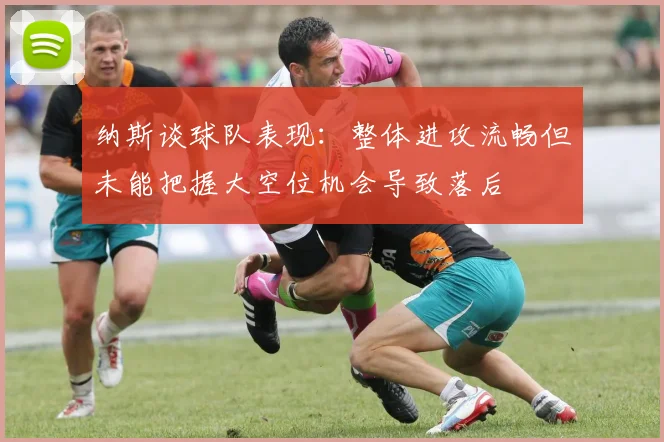 纳斯谈球队表现：整体进攻流畅但未能把握大空位机会导致落后