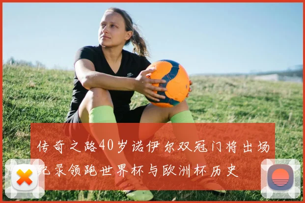 传奇之路40岁诺伊尔双冠门将出场纪录领跑世界杯与欧洲杯历史