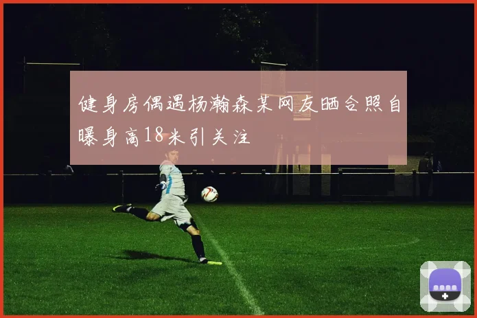 健身房偶遇杨瀚森某网友晒合照自曝身高18米引关注
