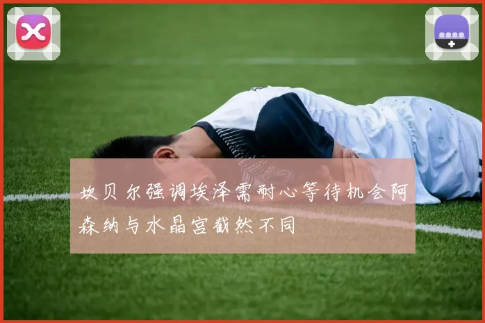 坎贝尔强调埃泽需耐心等待机会阿森纳与水晶宫截然不同