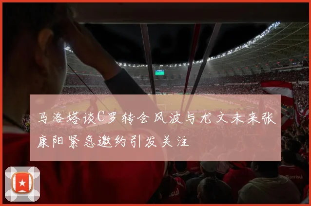 马洛塔谈C罗转会风波与尤文未来张康阳紧急邀约引发关注