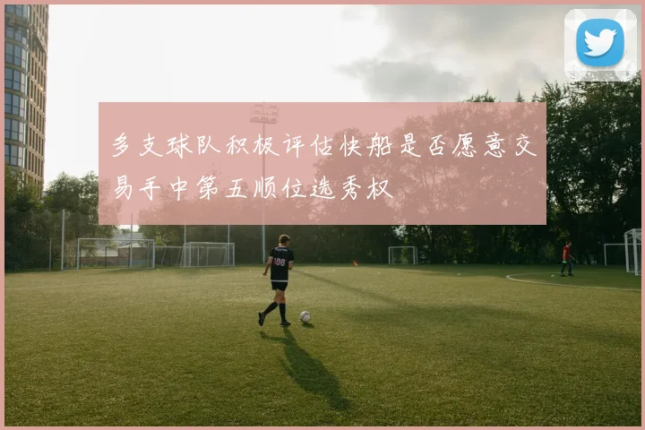 多支球队积极评估快船是否愿意交易手中第五顺位选秀权