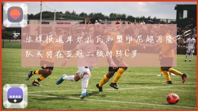 法媒报道库尔扎瓦加盟印尼超万隆队或将在亚冠二级对阵C罗