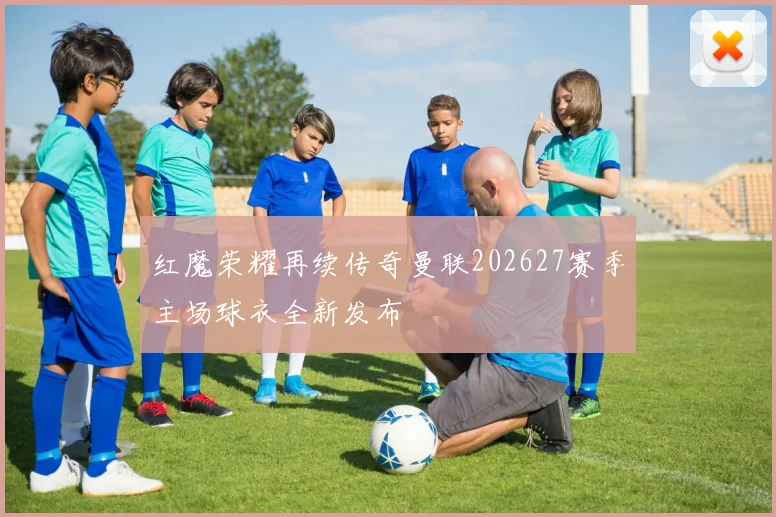 红魔荣耀再续传奇曼联202627赛季主场球衣全新发布