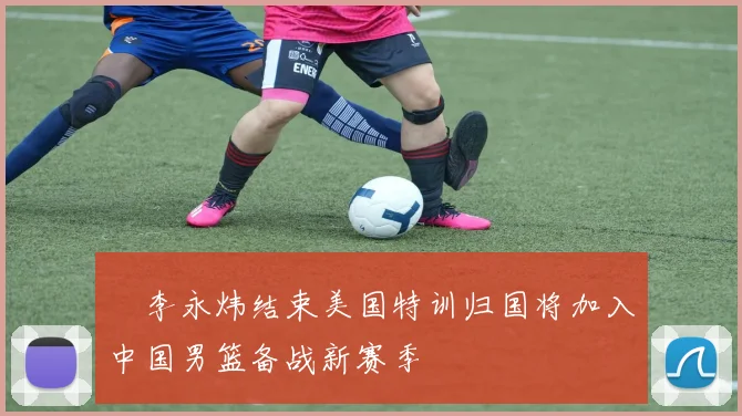 偰李永炜结束美国特训归国将加入中国男篮备战新赛季
