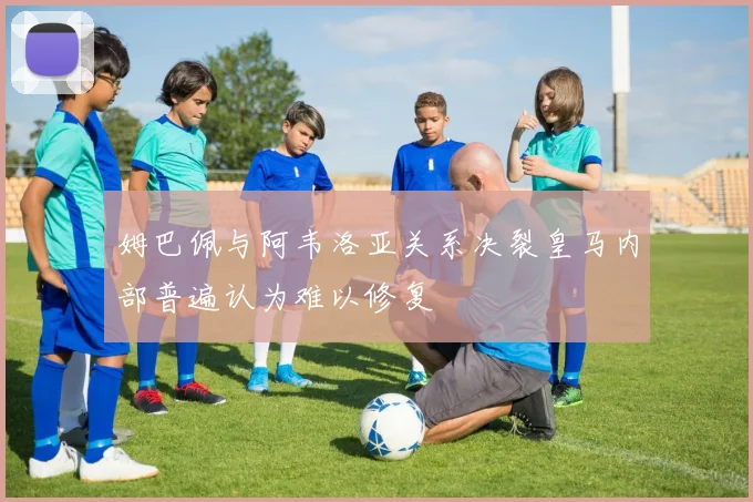 姆巴佩与阿韦洛亚关系决裂皇马内部普遍认为难以修复