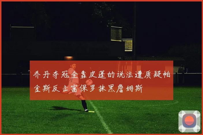 乔丹夺冠全靠皮蓬的说法遭质疑帕金斯反击富保罗抹黑詹姆斯