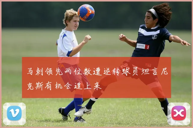 马刺领先两位数遭逆转球员坦言尼克斯有机会追上来
