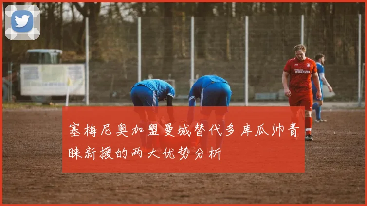 塞梅尼奥加盟曼城替代多库瓜帅青睐新援的两大优势分析