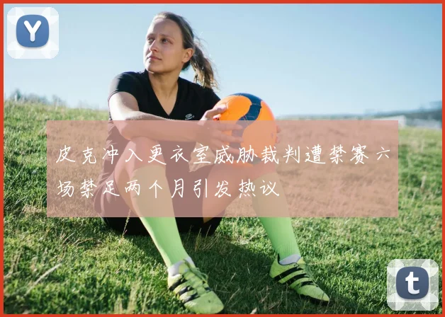 皮克冲入更衣室威胁裁判遭禁赛六场禁足两个月引发热议