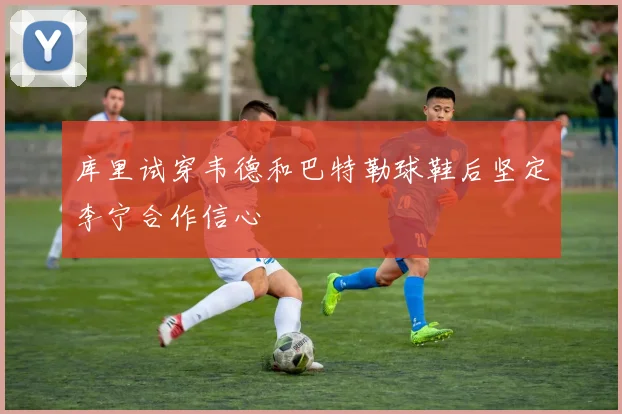 库里试穿韦德和巴特勒球鞋后坚定李宁合作信心