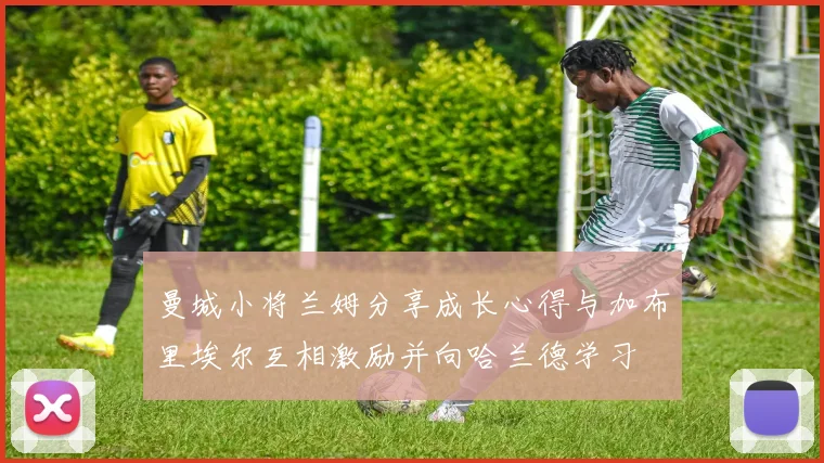 曼城小将兰姆分享成长心得与加布里埃尔互相激励并向哈兰德学习