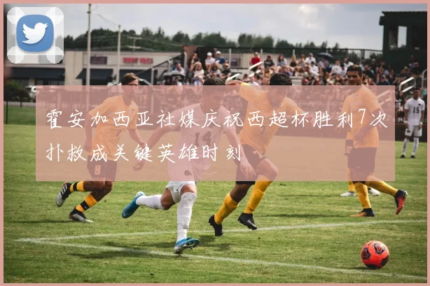 霍安加西亚社媒庆祝西超杯胜利7次扑救成关键英雄时刻