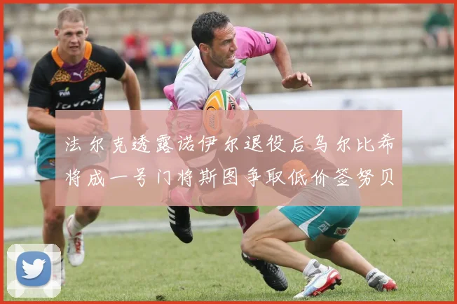 法尔克透露诺伊尔退役后乌尔比希将成一号门将斯图争取低价签努贝尔