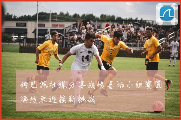 姆巴佩社媒分享战绩喜讯小组赛圆满结束迎接新挑战