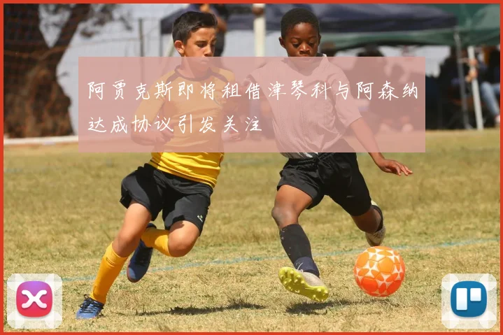 阿贾克斯即将租借津琴科与阿森纳达成协议引发关注