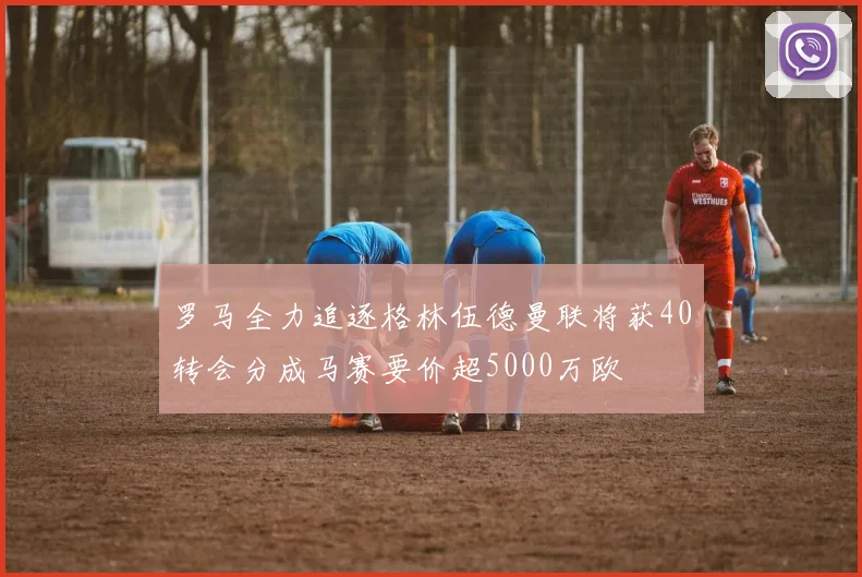 罗马全力追逐格林伍德曼联将获40转会分成马赛要价超5000万欧