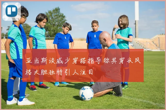 亚当斯谈威少穿搭指导称其穿衣风格大胆独特引人注目