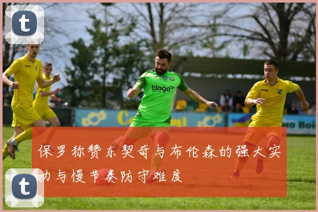 保罗称赞东契奇与布伦森的强大实力与慢节奏防守难度