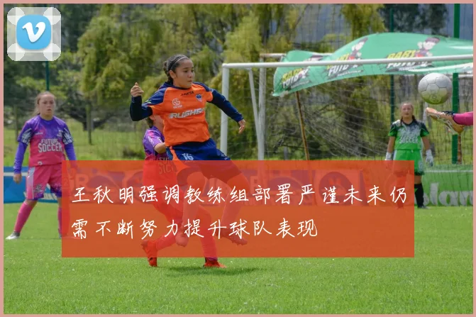 王秋明强调教练组部署严谨未来仍需不断努力提升球队表现