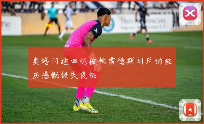 奥塔门迪回忆被帕雷德斯训斥的经历感慨错失良机