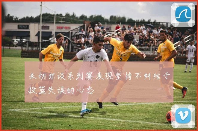 米切尔谈系列赛表现坚持不纠结于投篮失误的心态