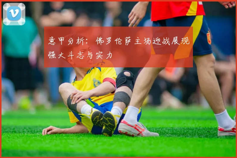 意甲分析：佛罗伦萨主场迎战展现强大斗志与实力