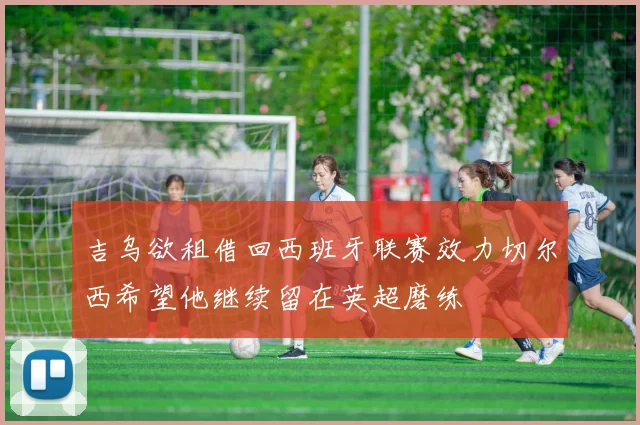 吉乌欲租借回西班牙联赛效力切尔西希望他继续留在英超磨练