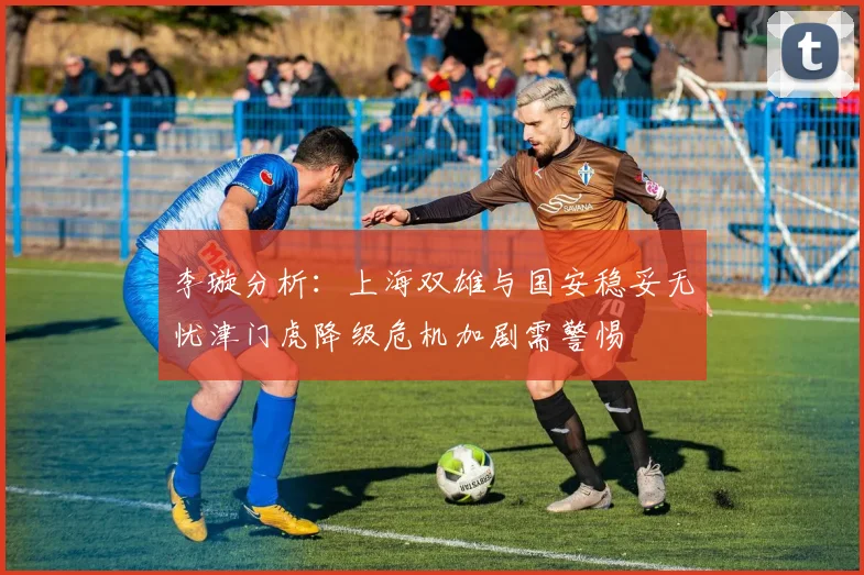 李璇分析：上海双雄与国安稳妥无忧津门虎降级危机加剧需警惕
